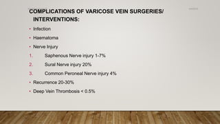 COMPLICATIONS OF VARICOSE VEIN SURGERIES/
INTERVENTIONS:
• Infection
• Haematoma
• Nerve Injury
1. Saphenous Nerve injury 1-7%
2. Sural Nerve injury 20%
3. Common Peroneal Nerve injury 4%
• Recurrence 20-30%
• Deep Vein Thrombosis < 0.5%
4/4/2019Shubham Gupta ©
 