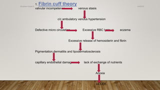 1. Fibrin cuff theory
valvular incompetence venous stasis
c/c ambulatory venous hypertension
Defective micro circulation Excessive RBC lysis eczema
Excessive release of hemosiderin and fibrin
Pigmentation,dermatitis and lipodermatosclerosis
capillary endothelial damage lack of exchange of nutrients
Anoxia
ULCER
4/4/2019Shubham Gupta ©
 