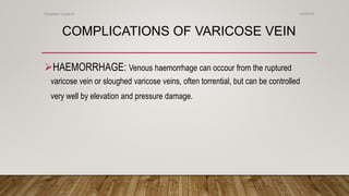 COMPLICATIONS OF VARICOSE VEIN
HAEMORRHAGE: Venous haemorrhage can occour from the ruptured
varicose vein or sloughed varicose veins, often torrential, but can be controlled
very well by elevation and pressure damage.
4/4/2019Shubham Gupta ©
 
