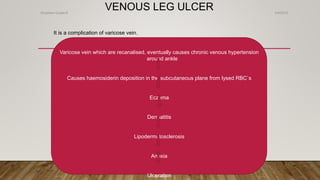 VENOUS LEG ULCER
It is a complication of varicose vein.
Varicose vein which are recanalised, eventually causes chronic venous hypertension
around ankle
Causes haemosiderin deposition in the subcutaneous plane from lysed RBC`s
Eczema
Dermatitis
Lipodermatosclerosis
Anoxia
Ulceration
4/4/2019Shubham Gupta ©
 