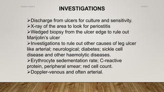 INVESTIGATIONS
Discharge from ulcers for culture and sensitivity.
X-ray of the area to look for periostitis
Wedged biopsy from the ulcer edge to rule out
Marijolin’s ulcer
Investigations to rule out other causes of leg ulcer
like arterial; neurological; diabetes; sickle cell
disease and other haemolytic diseases.
Erythrocyte sedementation rate; C-reactive
protein, peripheral smear; red cell count.
Doppler-venous and often arterial.
4/4/2019Shubham Gupta ©
 
