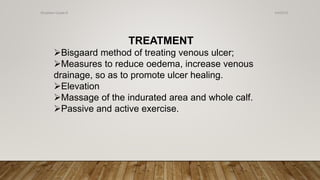TREATMENT
Bisgaard method of treating venous ulcer;
Measures to reduce oedema, increase venous
drainage, so as to promote ulcer healing.
Elevation
Massage of the indurated area and whole calf.
Passive and active exercise.
4/4/2019Shubham Gupta ©
 
