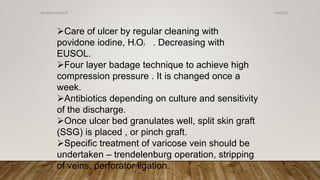 Care of ulcer by regular cleaning with
povidone iodine, H2O2 . Decreasing with
EUSOL.
Four layer badage technique to achieve high
compression pressure . It is changed once a
week.
Antibiotics depending on culture and sensitivity
of the discharge.
Once ulcer bed granulates well, split skin graft
(SSG) is placed , or pinch graft.
Specific treatment of varicose vein should be
undertaken – trendelenburg operation, stripping
of veins, perforator ligation.
4/4/2019Shubham Gupta ©
 