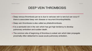 DEEP VEIN THROMBOSIS
Deep venous thrombosis per se is due to varicose vein is rare but can occur if
there is associated deep vein disease or recurrent thrombophlebitis.
Deep vein thrombosis is also called as phlebothrombosis.
It is a semisolid clot in the vein which has got high tendency to develop
pulmonary embolism and sudden death.
The common site of beginning of thrombus is soleal vein which later propagate
proximally often dettached to cause acute pulmonary embolism.
4/4/2019Shubham Gupta ©
 