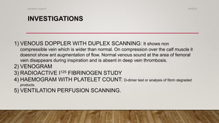 1) VENOUS DOPPLER WITH DUPLEX SCANNING: It shows non
compressible vein which is wider than normal. On compression over the calf muscle it
doesnot show ant augmentation of flow. Normal venous sound at the area of femoral
vein disappears during inspiration and is absent in deep vein thrombosis.
2) VENOGRAM
3) RADIOACTIVE I125 FIBRINOGEN STUDY
4) HAEMOGRAM WITH PLATELET COUNT: D-dimer test or analysis of fibrin degraded
products.
5) VENTILATION PERFUSION SCANNING.
INVESTIGATIONS
4/4/2019Shubham Gupta ©
 