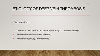ETIOLOGY OF DEEP VEIN THROMBOSIS
• Virchow`s triad :
1. Contact of blood with an abnormal surface (eg. Endothelial damage )
2. Abnormal blood flow (stasis of blood)
3. Abnormal blood (eg. Thrombophilia)
4/4/2019Shubham Gupta ©
 