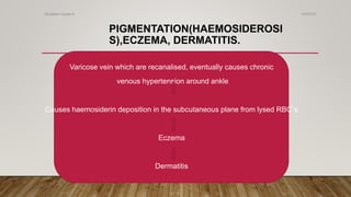 PIGMENTATION(HAEMOSIDEROSI
S),ECZEMA, DERMATITIS.
Varicose vein which are recanalised, eventually causes chronic
venous hypertension around ankle
Causes haemosiderin deposition in the subcutaneous plane from lysed RBC`s
Eczema
Dermatitis
4/4/2019Shubham Gupta ©
 