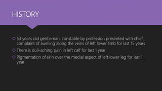 HISTORY
 53 years old gentleman, constable by profession presented with chief
complaint of swelling along the veins of left lower limb for last 15 years
 There is dull-aching pain in left calf for last 1 year
 Pigmentation of skin over the medial aspect of left lower leg for last 1
year
 