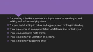  The swelling is insidious in onset and is prominent on standing up and
walking and reduces on lying down.
 The pain is dull aching in nature and aggravates on prolonged standing.
 There is presence of skin pigmentation in left lower limb for last 1 year.
 There is no associated night cramps
 There is no history of ulceration or bleeding.
 There is no history suggestive of DVT
 