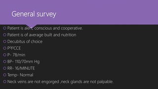 General survey
 Patient is alert, conscious and cooperative.
 Patient is of average built and nutrition
 Decubitus of choice
 P0I0CCE
 P- 78/min
 BP- 110/70mm Hg
 RR- 16/MINUTE
 Temp- Normal
 Neck veins are not engorged ,neck glands are not palpable.
 