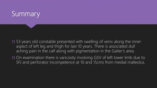 Summary
 53 years old constable presented with swelling of veins along the inner
aspect of left leg and thigh for last 10 years. There is associated dull
aching pain in the calf along with pigmentation in the Gaiter’s area.
 On examination there is varicosity involving GSV of left lower limb due to
SFJ and perforator incompetence at 10 and 15cms from medial malleolus.
 