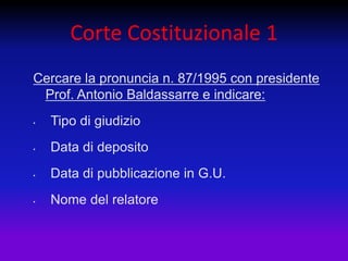 Corte Costituzionale 1
Cercare la pronuncia n. 87/1995 con presidente
 Prof. Antonio Baldassarre e indicare:
•   Tipo di giudizio
•   Data di deposito
•   Data di pubblicazione in G.U.
•   Nome del relatore
 