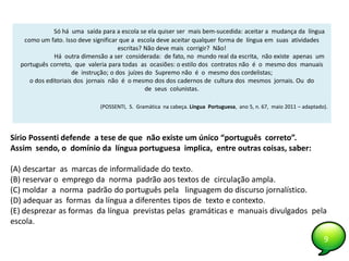 9
Só há uma saída para a escola se ela quiser ser mais bem-sucedida: aceitar a mudança da língua
como um fato. Isso deve significar que a escola deve aceitar qualquer forma de língua em suas atividades
escritas? Não deve mais corrigir? Não!
Há outra dimensão a ser considerada: de fato, no mundo real da escrita, não existe apenas um
português correto, que valeria para todas as ocasiões: o estilo dos contratos não é o mesmo dos manuais
de instrução; o dos juízes do Supremo não é o mesmo dos cordelistas;
o dos editoriais dos jornais não é o mesmo dos dos cadernos de cultura dos mesmos jornais. Ou do
de seus colunistas.
(POSSENTI, S. Gramática na cabeça. Língua Portuguesa, ano 5, n. 67, maio 2011 – adaptado).
Sírio Possenti defende a tese de que não existe um único “português correto”.
Assim sendo, o domínio da língua portuguesa implica, entre outras coisas, saber:
(A) descartar as marcas de informalidade do texto.
(B) reservar o emprego da norma padrão aos textos de circulação ampla.
(C) moldar a norma padrão do português pela linguagem do discurso jornalístico.
(D) adequar as formas da língua a diferentes tipos de texto e contexto.
(E) desprezar as formas da língua previstas pelas gramáticas e manuais divulgados pela
escola.
9
 