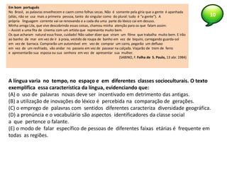 10
Em bom português
No Brasil, as palavras envelhecem e caem como folhas secas. Não é somente pela gíria que a gente é apanhada
(aliás, não se usa mais a primeira pessoa, tanto do singular como do plural: tudo é “a gente”). A
própria linguagem corrente vai-se renovando e a cada dia uma parte do léxico cai em desuso.
Minha amiga Lila, que vive descobrindo essas coisas, chamou minha atenção para os que falam assim:
– Assisti a uma fita de cinema com um artista que representa muito bem.
Os que acharam natural essa frase, cuidado! Não saber dizer que viram um filme que trabalha muito bem. E irão
ao banho de mar em vez de ir à praia, vestido de roupa de banho em vez de biquíni, carregando guarda-sol
em vez de barraca. Comprarão um automóvel em vez de comprar um carro, pegarão um defluxo
em vez de um resfriado, vão andar no passeio em vez de passear na calçada. Viajarão de trem de ferro
e apresentarão sua esposa ou sua senhora em vez de apresentar sua mulher.
(SABINO, F. Folha de S. Paulo, 13 abr. 1984)
A língua varia no tempo, no espaço e em diferentes classes socioculturais. O texto
exemplifica essa característica da língua, evidenciando que:
(A) o uso de palavras novas deve ser incentivado em detrimento das antigas.
(B) a utilização de inovações do léxico é percebida na comparação de gerações.
(C) o emprego de palavras com sentidos diferentes caracteriza diversidade geográfica.
(D) a pronúncia e o vocabulário são aspectos identificadores da classe social
a que pertence o falante.
(E) o modo de falar específico de pessoas de diferentes faixas etárias é frequente em
todas as regiões.
 