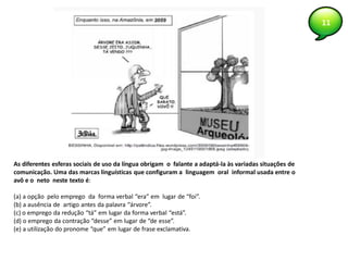 11
As diferentes esferas sociais de uso da língua obrigam o falante a adaptá-la às variadas situações de
comunicação. Uma das marcas linguísticas que configuram a linguagem oral informal usada entre o
avô e o neto neste texto é:
(a) a opção pelo emprego da forma verbal “era” em lugar de “foi”.
(b) a ausência de artigo antes da palavra “árvore”.
(c) o emprego da redução “tá” em lugar da forma verbal “está”.
(d) o emprego da contração “desse” em lugar de “de esse”.
(e) a utilização do pronome “que” em lugar de frase exclamativa.
 