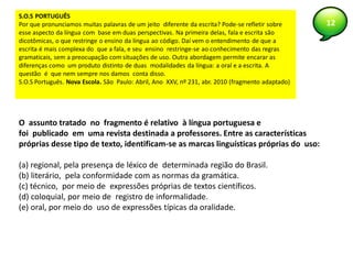 12
S.O.S PORTUGUÊS
Por que pronunciamos muitas palavras de um jeito diferente da escrita? Pode-se refletir sobre
esse aspecto da língua com base em duas perspectivas. Na primeira delas, fala e escrita são
dicotômicas, o que restringe o ensino da língua ao código. Daí vem o entendimento de que a
escrita é mais complexa do que a fala, e seu ensino restringe-se ao conhecimento das regras
gramaticais, sem a preocupação com situações de uso. Outra abordagem permite encarar as
diferenças como um produto distinto de duas modalidades da língua: a oral e a escrita. A
questão é que nem sempre nos damos conta disso.
S.O.S Português. Nova Escola. São Paulo: Abril, Ano XXV, nº 231, abr. 2010 (fragmento adaptado)
O assunto tratado no fragmento é relativo à língua portuguesa e
foi publicado em uma revista destinada a professores. Entre as características
próprias desse tipo de texto, identificam-se as marcas linguísticas próprias do uso:
(a) regional, pela presença de léxico de determinada região do Brasil.
(b) literário, pela conformidade com as normas da gramática.
(c) técnico, por meio de expressões próprias de textos científicos.
(d) coloquial, por meio de registro de informalidade.
(e) oral, por meio do uso de expressões típicas da oralidade.
 