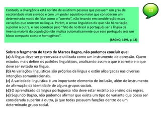 13Contudo, a divergência está no fato de existirem pessoas que possuem um grau de
escolaridade mais elevado e com um poder aquisitivo maior que consideram um
determinado modo de falar como o “correto”, não levando em consideração essas
variações que ocorrem na língua. Porém, o senso linguístico diz que não há variação
superior à outra, e isso acontece pelo “fato de no Brasil o português ser a língua da
imensa maioria da população não implica automaticamente que esse português seja um
bloco compacto coeso e homogêneo”.
(BAGNO, 1999, p. 18)
Sobre o fragmento do texto de Marcos Bagno, não podemos concluir que:
(a) A língua deve ser preservada e utilizada como um instrumento de opressão. Quem
estudou mais define os padrões linguísticos, analisando assim o que é correto e o que
deve ser evitado na língua.
(b) As variações linguísticas são próprias da língua e estão alicerçadas nas diversas
intenções comunicacionais.
(c) A variedade linguística é um importante elemento de inclusão, além de instrumento
de afirmação da identidade de alguns grupos sociais.
(d) O aprendizado da língua portuguesa não deve estar restrito ao ensino das regras.
(e) Segundo Bagno, não podemos afirmar que exista um tipo de variante que possa ser
considerada superior à outra, já que todas possuem funções dentro de um
determinado grupo social.
 