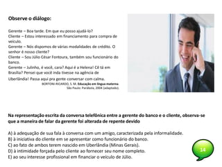 14
Observe o diálogo:
Gerente – Boa tarde. Em que eu posso ajudá-lo?
Cliente – Estou interessado em financiamento para compra de
veículo.
Gerente – Nós dispomos de várias modalidades de crédito. O
senhor é nosso cliente?
Cliente – Sou Júlio César Fontoura, também sou funcionário do
banco.
Gerente – Julinho, é você, cara? Aqui é a Helena! Cê tá em
Brasília? Pensei que você inda tivesse na agência de
Uberlândia! Passa aqui pra gente conversar com calma.
BORTONI-RICARDO, S. M. Educação em língua materna.
São Paulo: Parábola, 2004 (adaptado).
Na representação escrita da conversa telefônica entre a gerente do banco e o cliente, observa-se
que a maneira de falar da gerente foi alterada de repente devido
A) à adequação de sua fala à conversa com um amigo, caracterizada pela informalidade.
B) à iniciativa do cliente em se apresentar como funcionário do banco.
C) ao fato de ambos terem nascido em Uberlândia (Minas Gerais).
D) à intimidade forçada pelo cliente ao fornecer seu nome completo.
E) ao seu interesse profissional em financiar o veículo de Júlio.
 