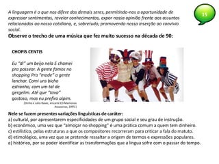 15A linguagem é o que nos difere dos demais seres, permitindo-nos a oportunidade de
expressar sentimentos, revelar conhecimentos, expor nossa opinião frente aos assuntos
relacionados ao nosso cotidiano, e, sobretudo, promovendo nossa inserção ao convívio
social.
Observe o trecho de uma música que fez muito sucesso na década de 90:
CHOPIS CENTIS
Eu “di” um beijo nela E chamei
pra passear. A gente fomos no
shopping Pra “mode” a gente
lanchar. Comi uns bicho
estranho, com um tal de
gergelim. Até que “tava”
gostoso, mas eu prefiro aipim.
(Dinho e Júlio Rasec, encarte CD Mamonas
Assassinas, 1995.)
Nele se fazem presentes variações linguísticas de caráter:
a) cultural, por apresentarem especificidades de um grupo social e seu grau de instrução.
b) econômico, uma vez que “almoçar no shopping” é uma prática comum a quem tem dinheiro.
c) estilístico, pelas estruturas a que os compositores recorreram para criticar a fala do matuto.
d) etimológico, uma vez que se pretende ressaltar a origem de termos e expressões populares.
e) histórico, por se poder identificar as transformações que a língua sofre com o passar do tempo.
 