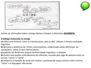 2
Analise as afirmações sobre a charge abaixo e marque a alternativa INCORRETA.
O diálogo instaurado na charge
a) indica uma sintonia entre os interlocutores, pois os dois utilizam a mesma variedade
linguística.
b) demarca a existência de limites comunicativos, evidenciados pelas diferenças de
vocabulário entre os dois interlocutores.
c) explicita um fenômeno próprio da diversidade linguística: o sotaque.
d) mostra uma quebra entendimento do referente, causada pelo jogo de palavras entre os
termos “racha” e “rachá”.
e) evidencia a intenção do autor em mostrar a presença de traços comuns entre o termo
“rachá” e a linguagem não-verbal.
 