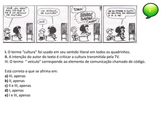 3
I. O termo “cultura” foi usado em seu sentido literal em todos os quadrinhos.
II. A intenção do autor do texto é criticar a cultura transmitida pela TV.
III. O termo “ veículo” corresponde ao elemento de comunicação chamado de código.
Está correto o que se afirma em:
a) III, apenas
b) II, apenas
c) II e III, apenas
d) I, apenas
e) I e III, apenas
 