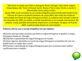 4
Podemos afirmar que o acordo ortográfico tem por objetivo:
( A ) fazer com que todos os países que falam a Língua Portuguesa se igualem à Língua
Portuguesa falada em Portugal.
( B ) facilitar o aprendizado da Língua Portuguesa no mundo.
( C ) fazer algumas alterações na escrita da Língua Portuguesa na tentativa de criar um
padrão entre as nações que a usam.
( D ) facilitar o aprendizado da Língua Portuguesa para que as pessoas sejam melhor
qualificadas para o trabalho.
“São várias as nações que falam o português: Brasil, Portugal, Cabo Verde, Angola,
Moçambique, São Tomé e Príncipe, Guiné- Bissau e Timor Leste. Porém, a escrita é
diferenciada nesses países irmãos.
Desde 1980, como resultado de um acordo ortográfico desenvolvido pela Academia de
Ciências de Lisboa e Academia Brasileira de Letras (ABL), bem antes da criação da
Comunidade dos Países de Língua Portuguesa (CPLP), os lusófonos vêm tentado unificá-la.
Em dezembro de 1990, em Lisboa, o acordo transformou-se em tratado internacional. No
entanto, muitas questões burocráticas emperraram a tramitação. Só agora, no final de
2007, a padronização deverá ser concretizada”.
 