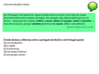 6
O texto destaca a diferença entre o português do Brasil e o de Portugal quanto
(A) ao vocabulário.
(B) à região.
(C) à pronúncia.
(D) ao tempo histórico
(E) aos grupos sociais .
Leia com atenção o texto:
[Em Portugal], você poderá ter alguns probleminhas se entrar numa loja de roupas
desconhecendo certas sutilezas da língua. Por exemplo, não adianta pedir para ver os
ternos — peça para ver os fatos. Paletó é casaco. Meias são peúgas. Suéter é camisola —
mas não se assuste, porque calcinhas femininas são cuecas. (Não é uma delícia?)
(Ruy Castro. Viaje Bem. Ano VIII, no 3, 78.)
 