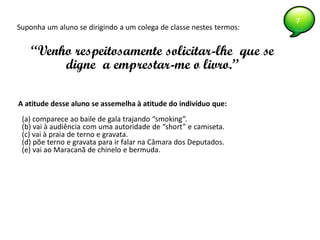 7
A atitude desse aluno se assemelha à atitude do indivíduo que:
(a) comparece ao baile de gala trajando “smoking”.
(b) vai à audiência com uma autoridade de “short” e camiseta.
(c) vai à praia de terno e gravata.
(d) põe terno e gravata para ir falar na Câmara dos Deputados.
(e) vai ao Maracanã de chinelo e bermuda.
Suponha um aluno se dirigindo a um colega de classe nestes termos:
“Venho respeitosamente solicitar-lhe que se
digne a emprestar-me o livro.”
 