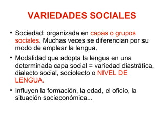 VARIEDADES SOCIALES Sociedad: organizada en  capas o grupos sociales . Muchas veces se diferencian por su modo de emplear la lengua. Modalidad que adopta la lengua en una determinada capa social = variedad diastrática, dialecto social, sociolecto o  NIVEL DE LENGUA. Influyen la formación, la edad, el oficio, la situación socieconómica... 