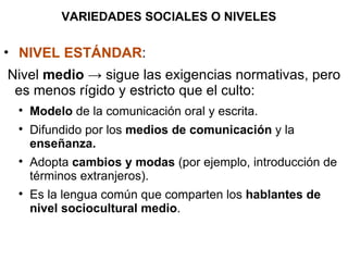 VARIEDADES SOCIALES O NIVELES NIVEL ESTÁNDAR : Nivel  medio  -> sigue las exigencias normativas, pero es menos rígido y estricto que el culto: Modelo  de la comunicación oral y escrita. Difundido por los  medios de comunicación  y la  enseñanza. Adopta  cambios y modas  (por ejemplo, introducción de términos extranjeros). Es la lengua común que comparten los  hablantes de nivel sociocultural medio . 