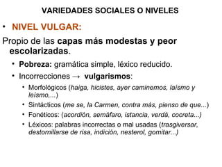 VARIEDADES SOCIALES O NIVELES NIVEL VULGAR:   Propio de las  capas más modestas y peor escolarizadas . Pobreza:  gramática simple, léxico reducido. Incorrecciones ->  vulgarismos : Morfológicos ( haiga, hicistes, ayer caminemos, laísmo y leísmo,... ) Sintácticos ( me se, la Carmen, contra más, pienso de que... ) Fonéticos: ( acordión, semáfaro, istancia, verdá, cocreta...) Léxicos: palabras incorrectas o mal usadas ( trasgiversar, destornillarse de risa, indición, nesterol, gomitar...)   