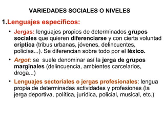 VARIEDADES SOCIALES O NIVELES Lenguajes específicos: Jergas:  lenguajes propios de determinados  grupos sociales  que quieren  diferenciarse  y con cierta voluntad  críptica  (tribus urbanas, jóvenes, delincuentes, policías...). Se diferencian sobre todo por el  léxico. Argot:  se  suele denominar así la  jerga de grupos marginales  (delincuencia, ambientes carcelarios, droga...) Lenguajes sectoriales o jergas profesionales : lengua propia de determinadas actividades y profesiones (la jerga deportiva, política, jurídica, policial, musical, etc.) 