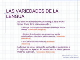 LAS VARIEDADES DE LA 
LENGUA 
No todos los hablantes utilizan la lengua de la misma 
forma. El uso de la misma depende… 
• del lugar donde aprenden la lengua y del lugar en que 
residen (variedades diatópicas) 
• del nivel de instrucción, que acostumbra a estar 
relacionado con el estatus socioeconómico (variedades 
diastráticas) 
• de la situación comunicativa (variedades 
diafásicas) 
La lengua es un ser cambiante que ha ido evolucionando a 
lo largo de las épocas. El estudio de los textos permite 
trazar su evolución. (variedades diacrónicas) 
© Materiales de lengua y literatura 
Ana Romeo y Lourdes Domenech 
 