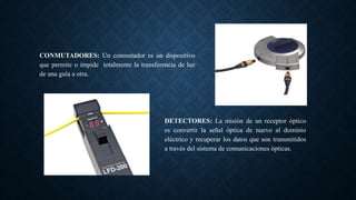 CONMUTADORES: Un conmutador es un dispositivo
que permite o impide totalmente la transferencia de luz
de una guía a otra.
DETECTORES: La misión de un receptor óptico
es convertir la señal óptica de nuevo al dominio
eléctrico y recuperar los datos que son transmitidos
a través del sistema de comunicaciones ópticas.
 