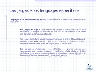 Las jergas y los lenguajes específicos Las jergas y los lenguajes específicos  son variedades de la lengua que identifican a un grupo social. Las jergas o argots  son lenguas de grupos sociales, algunos de ellos, marginales. La lengua se convierte en una seña de identidad y en un medio que garantiza la pertenencia al grupo. Sus rasgos lingüísticos afectan fundamentalmente al léxico. El vocabulario de algunas jergas posee un cierto grado de ocultación, por ejemplo, el argot carcelario, el del hampa, el de las drogas, el de la prostitución… Las jergas profesionales  son utilizadas por grupos sociales que desempeñan una misma actividad o profesión. Cada oficio o ámbito profesional genera un corpus de palabras y expresiones propias. Ejemplos: la medicina, el deporte, la informática, la mecánica, la caza… 