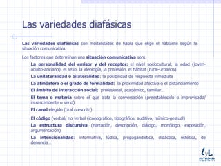 Las variedades diafásicas Las variedades diafásicas  son modalidades de habla que elige el hablante según la situación comunicativa. Los factores que determinan una  situación comunicativa  son : La personalidad del emisor y del receptor:  el nivel sociocultural, la edad (joven-adulto-anciano), el sexo, la ideología, la profesión, el hábitat (rural-urbanos) La unilateralidad o bilateralidad : la posibilidad de respuesta inmediata La atmósfera o el grado de formalidad:  la proximidad afectiva o el distanciamiento El tema o materia  sobre el que trata la conversación (preestablecido o improvisado/ intrascendente o serio) El canal  elegido (oral o escrito) El código  (verbal/ no verbal (iconográfico, tipográfico, auditivo, mímico-gestual) La estructura discursiva  (narración, descripción, diálogo, monólogo, exposición, argumentación) El ámbito de interacción social:  profesional, académico, familiar… La intencionalidad : informativa, lúdica, propagandística, didáctica, estética, de denuncia… 