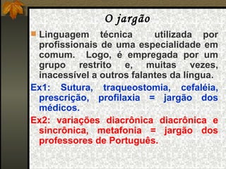 O jargão Linguagem técnica  utilizada por profissionais de uma especialidade em comum.  Logo, é empregada por um grupo restrito e, muitas vezes, inacessível a outros falantes da língua. Ex1: Sutura, traqueostomia, cefaléia, prescrição, profilaxia = jargão dos médicos. Ex2: variações diacrônica diacrônica e sincrônica, metafonia = jargão dos professores de Português. 