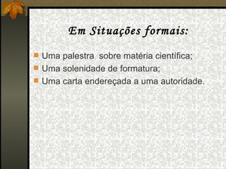 Em Situações formais: Uma palestra  sobre matéria científica; Uma solenidade de formatura; Uma carta endereçada a uma autoridade. 