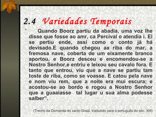 2.4  Variedades Temporais “  Quando Boorz partiu da abadia, uma voz lhe disse que fosse ao amr, ca Percival o atendia i. El se pertiu ende, assi como o conto já há devisado.E quando chegou aa riba do mar, a fremosa nave, coberta de um eixamente branco aportou, e Boorz desceu e encomendou-se a Nostro Senhor,e entriu e leixou seu cavalo fora. E tanto que entrou, viu que a nave se partiu tam toste de riba, como se voasse. E catou pela nave e nom viu rem, que a noite era mui escura; e acostou-se ao bordo e rogou a Nostro Senhor que a guaaiasse  tal lugar u sua alma podesse salber”. (Trecho da Demanda do santo Graal, traduzido para o português do séc. XIII) 