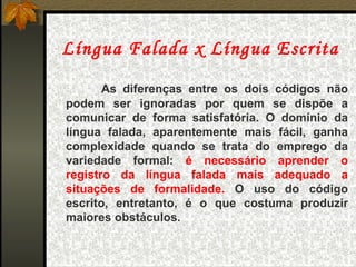 Língua Falada x Língua Escrita As diferenças entre os dois códigos não podem ser ignoradas por quem se dispõe a comunicar de forma satisfatória. O domínio da língua falada, aparentemente mais fácil, ganha complexidade quando se trata do emprego da variedade formal:  é necessário aprender o registro da língua falada mais adequado a situações de formalidade.  O uso do código escrito, entretanto, é o que costuma produzir maiores obstáculos. 