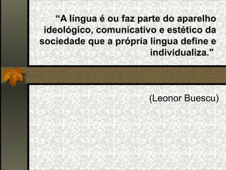 “ A língua é ou faz parte do aparelho ideológico, comunicativo e estético da sociedade que a própria língua define e individualiza."    (Leonor Buescu) 