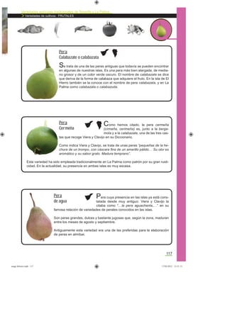 Variedades agrícolas tradicionales de Tenerife y La Palma
Variedades de cultivos: FRUTALES
117
Se trata de una de las peras antiguas que todavía se pueden encontrar
en algunas de nuestras islas. Es una pera más bien alargada, de media-
no grosor y de un color verde oscuro. El nombre de calabazate se dice
que deriva de la forma de calabaza que adquiere el fruto. En la isla de El
Hierro también se la conoce con el nombre de pera calabazata, y en La
Palma como calabazata o calabazuda.
Pera
Calabazate o calabazata
Como hemos citado, la pera cermeña
(cirmeña, cerimeña) es, junto a la berga-
mota y a la calabazate, una de las tres cas-
tas que recoge Viera y Clavijo en su Diccionario.
Como indica Viera y Clavijo, se trata de unas peras “pequeñas de la he-
chura de un trompo, con cáscara ﬁna de un amarillo pálido… Su olor es
aromático y su sabor grato. Madura temprano”.
Esta variedad ha sido empleada tradicionalmente en La Palma como patrón por su gran rusti-
cidad. En la actualidad, su presencia en ambas islas es muy escasa.
Pera
Cermeña
Pera cuya presencia en las islas ya está cons-
tatada desde muy antiguo: Viera y Clavijo la
citaba como “…la pera aguachenta,…” en su
famosa relación de variedades de perales conocidos en las islas.
Son peras grandes, dulces y bastante jugosas que, según la zona, maduran
entre los meses de agosto y septiembre.
Antiguamente esta variedad era una de las preferidas para la elaboración
de peras en almíbar.
Pera
de agua
asaga febrero.indd 117 17/02/2012 13:51:13
 