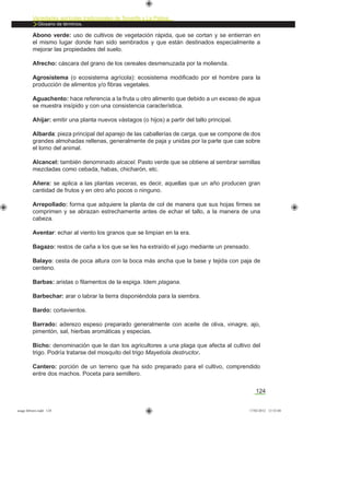 Variedades agrícolas tradicionales de Tenerife y La Palma
Glosario de términos.
124
Abono verde: uso de cultivos de vegetación rápida, que se cortan y se entierran en
el mismo lugar donde han sido sembrados y que están destinados especialmente a
mejorar las propiedades del suelo.
Afrecho: cáscara del grano de los cereales desmenuzada por la molienda.
Agrosistema (o ecosistema agrícola): ecosistema modiﬁcado por el hombre para la
producción de alimentos y/o ﬁbras vegetales.
Aguachento: hace referencia a la fruta u otro alimento que debido a un exceso de agua
se muestra insípido y con una consistencia característica.
Ahijar: emitir una planta nuevos vástagos (o hijos) a partir del tallo principal.
Albarda: pieza principal del aparejo de las caballerías de carga, que se compone de dos
grandes almohadas rellenas, generalmente de paja y unidas por la parte que cae sobre
el lomo del animal.
Alcancel: también denominado alcacel. Pasto verde que se obtiene al sembrar semillas
mezcladas como cebada, habas, chicharón, etc.
Añera: se aplica a las plantas veceras, es decir, aquellas que un año producen gran
cantidad de frutos y en otro año pocos o ninguno.
Arrepollado: forma que adquiere la planta de col de manera que sus hojas ﬁrmes se
comprimen y se abrazan estrechamente antes de echar el tallo, a la manera de una
cabeza.
Aventar: echar al viento los granos que se limpian en la era.
Bagazo: restos de caña a los que se les ha extraído el jugo mediante un prensado.
Balayo: cesta de poca altura con la boca más ancha que la base y tejida con paja de
centeno.
Barbas: aristas o ﬁlamentos de la espiga. Idem plagana.
Barbechar: arar o labrar la tierra disponiéndola para la siembra.
Bardo: cortavientos.
Barrado: aderezo espeso preparado generalmente con aceite de oliva, vinagre, ajo,
pimentón, sal, hierbas aromáticas y especias.
Bicho: denominación que le dan los agricultores a una plaga que afecta al cultivo del
trigo. Podría tratarse del mosquito del trigo Mayetiola destructor.
Cantero: porción de un terreno que ha sido preparado para el cultivo, comprendido
entre dos machos. Poceta para semillero.
asaga febrero.indd 124 17/02/2012 13:52:04
 