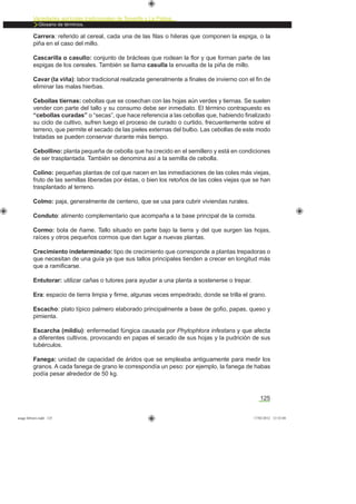 Variedades agrícolas tradicionales de Tenerife y La Palma
Glosario de términos.
125
Carrera: referido al cereal, cada una de las ﬁlas o hileras que componen la espiga, o la
piña en el caso del millo.
Cascarilla o casullo: conjunto de brácteas que rodean la ﬂor y que forman parte de las
espigas de los cereales. También se llama casulla la envuelta de la piña de millo.
Cavar (la viña): labor tradicional realizada generalmente a ﬁnales de invierno con el ﬁn de
eliminar las malas hierbas.
Cebollas tiernas: cebollas que se cosechan con las hojas aún verdes y tiernas. Se suelen
vender con parte del tallo y su consumo debe ser inmediato. El término contrapuesto es
“cebollas curadas” o “secas”, que hace referencia a las cebollas que, habiendo ﬁnalizado
su ciclo de cultivo, sufren luego el proceso de curado o curtido, frecuentemente sobre el
terreno, que permite el secado de las pieles externas del bulbo. Las cebollas de este modo
tratadas se pueden conservar durante más tiempo.
Cebollino: planta pequeña de cebolla que ha crecido en el semillero y está en condiciones
de ser trasplantada. También se denomina así a la semilla de cebolla.
Colino: pequeñas plantas de col que nacen en las inmediaciones de las coles más viejas,
fruto de las semillas liberadas por éstas, o bien los retoños de las coles viejas que se han
trasplantado al terreno.
Colmo: paja, generalmente de centeno, que se usa para cubrir viviendas rurales.
Conduto: alimento complementario que acompaña a la base principal de la comida.
Cormo: bola de ñame. Tallo situado en parte bajo la tierra y del que surgen las hojas,
raíces y otros pequeños cormos que dan lugar a nuevas plantas.
Crecimiento indeterminado: tipo de crecimiento que corresponde a plantas trepadoras o
que necesitan de una guía ya que sus tallos principales tienden a crecer en longitud más
que a ramiﬁcarse.
Entutorar: utilizar cañas o tutores para ayudar a una planta a sostenerse o trepar.
Era: espacio de tierra limpia y ﬁrme, algunas veces empedrado, donde se trilla el grano.
Escacho: plato típico palmero elaborado principalmente a base de goﬁo, papas, queso y
pimienta.
Escarcha (mildiu): enfermedad fúngica causada por Phytophtora infestans y que afecta
a diferentes cultivos, provocando en papas el secado de sus hojas y la pudrición de sus
tubérculos.
Fanega: unidad de capacidad de áridos que se empleaba antiguamente para medir los
granos. A cada fanega de grano le correspondía un peso: por ejemplo, la fanega de habas
podía pesar alrededor de 50 kg.
asaga febrero.indd 125 17/02/2012 13:52:04
 
