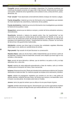 Variedades agrícolas tradicionales de Tenerife y La Palma
Glosario de términos.
126
Frangollo: granos quebrantados de cereales y legumbres. En Canarias constituye una
vianda que se prepara cociendo con agua millo o trigo triturado. Modernamente se emplea
como postre, añadiendo otros ingredientes como canela en rama, corteza de limón, pasas,
almendras, etc.
Fruta “picada”: fruta depreciada comercialmente debido al ataque de insectos o plagas.
Fuente etnográﬁca: material que sirve de información a los investigadores que estudian
de modo descriptivo las costumbres y tradiciones de los pueblos.
Fuente etnohistórica: material que sirve de información a los investigadores que estudian
la historia de los pueblos o razas.
Gangochero: persona que se dedica a comprar y vender de forma ambulante verduras y
otros alimentos.
Guachinche: tenducho o taberna de aspecto pobre. Hoy, los “guachinches” se han
convertido en las casas de comida típicas de las medianías de Tenerife, en las que se
bebe el vino de producción propia del viticultor-propietario y se degustan los platos más
populares de la gastronomía canaria. “Guachinches de chochos y moscas” es una forma
de denominar a los guachinches tradicionales.
Hibridación: proceso que tiene lugar al cruzarse dos variedades vegetales diferentes
dando lugar a una planta con características de ambas.
Higo pasado: higo secado al sol para favorecer su conservación.
Hijuelos (hijos): cada uno de los hijos o tallos independientes que se forman a partir de
las plántulas, durante la fase de desarrollo conocida como ahijado que tiene lugar en los
cereales y otras plantas.
Hoja: porción de tierra labrantía o dehesa, que se siembra o se pasta un año y se deja
descansar otro u otros dos.
Huacal: especie de cesta elaborada generalmente a base de madera, caña y/o mimbre
utilizada para el transporte de frutas y otras mercancías.
Incienso (Artemisia thuscula): Planta de la familia de las asteráceas endémica de Canarias
distribuida en todas las islas. En medicina popular se emplea como estomacal y diurética.
Injerto: método de propagación vegetativa que consiste en unir dos o más partes de
plantas distintas, mediante técnicas varias, de manera que crezcan y se desarrollen como
si fuesen una sola planta. Se emplea sobre todo en frutales.
Jarnero: tamiz de paja de centeno que se utiliza en la era para limpiar el grano.
Legume: también denominado lagume. Denominación que muchos agricultores emplean
para nombrar al conjunto de leguminosas que tradicionalmente se cultivan en las islas.
asaga febrero.indd 126 17/02/2012 13:52:04
 