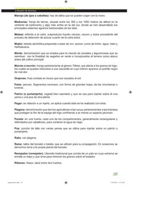 Variedades agrícolas tradicionales de Tenerife y La Palma
Glosario de términos.
127
Manojo (de ajos o cebollas): haz de tallos que se pueden coger con la mano.
Medianías: franja de tierras, situada entre los 300 y los 1000 metros de altitud en la
vertiente de barlovento y algo más arriba en la del sur, donde se han desarrollado los
principales sistemas agrarios tradicionales de las islas.
Melaza: referido a la caña, subproducto líquido viscoso, oscuro y dulce procedente del
proceso de obtención de azúcar a partir de la caña dulce.
Mojito: bebida alcohólica preparada a base de ron, azúcar, zumo de limón, agua, hielo y
hierbabuena.
Monte: denominación que se emplea para la mezcla de cereales y leguminosas que se
siembran con la ﬁnalidad de segarlos en verde e incorporarlos al terreno como abono
antes del cultivo principal.
Morrón o murrón: hongo perteneciente al género Tilletia, que afecta a los granos de trigo,
los cuales se quedan reducidos a una cascarilla en cuyo interior aparece un polvillo negro
de mal olor.
Orejones: fruta cortada en trozos que son secados al sol.
Palas: pencas. Segmentos carnosos, con forma de grandes hojas, de las chumberas o
tuneras.
Patrón (o portainjerto): vegetal bien asentado y que se usa para injertar sobre él una
yema o una púa de otra planta.
Pegar: en relación a un injerto, se aplica cuando éste se ha realizado con éxito.
Plagana: denominación que dan los agricultores a las barbas pertenecientes a las brácteas
que protegen la ﬂor de la espiga del trigo conﬁriendo a la misma un aspecto plumoso.
Poceta: en una huerta, cada uno de los compartimentos, generalmente rectangulares y
delimitados por caballones, para contener el agua de riego.
Púa: porción de tallo con varias yemas que se utiliza para injertar sobre un patrón o
portainjerto.
Rabo: ver plagana.
Rama: tallos del boniato o batata, que se utilizan para su propagación. En ocasiones se
denomina rama a la propia planta del boniato.
Remejador (remejedor): Utensilio tradicional que consta de un palo en cuyo extremo se
enrolla un trapo y que sirve para remover los granos sobre el tostador.
Ribanzo: ribazo, talud entre dos huertos.
asaga febrero.indd 127 17/02/2012 13:52:04
 