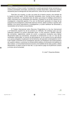 11
Variedades agrícolas tradicionales de Tenerife y La Palma
Prólogo.
hacer frente a un futuro incierto. Corresponde a nuestra generación tomar conciencia y a
nuestras autoridades nacionales, autonómicas y locales desarrollar y aplicar las medidas
necesarias para la salvaguarda de este patrimonio, antes de que sea demasiado tarde.
Este libro nos muestra, no sólo una parte de la historia canaria, sino también de
la riqueza de esta región. El libro describe variedades vivas, muchas de las cuales en
peligro de extinción. La importante base de datos que incluye el catálogo promoverá el
cultivo informado de las variedades que describe y facilitará el uso de las mismas en la
investigación y desarrollo agrarios. A su vez, la información generada a lo largo de los
programas de investigación y desarrollo sobre las mismas, deben contribuir a aportar valor
añadido a los futuros agricultores e investigadores y a poder satisfacer las demandas y
necesidades de los futuros consumidores.
El Tratado Internacional sobre Recursos Fitogenéticos es hoy ley internacional
y el Parlamento español fue de los primeros en ratiﬁcarlo. Sin embargo para que sea
realmente operativo es preciso desarrollar ahora, a nivel nacional y también regional,
las normativas, reglamentos, planes de acción y programas necesarios para aplicar
eﬁcazmente todas sus previsiones, incluyendo la conservación ex situ e in situ de las
variedades tradicionales, en bancos de germoplasma, en los campos de los agricultores
y en zonas protegidas; la aplicación de los Derechos del agricultor contemplada en el Art.
9 del Tratado; el fomento de la investigación agrícola y la ampliación de la base genética
de nuestros cultivos; y promover la concienciación pública y la formación de expertos en
esta materia. La Comunidad Autónoma Canaria y los Cabildos de las islas pueden y deben
desempeñar un papel crucial en todo ello. Lo que está en juego es el patrimonio canario
y el futuro de la humanidad.
D. José T. Esquinas-Alcázar.
asaga febrero.indd 11 17/02/2012 13:40:00
 