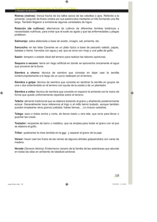 Variedades agrícolas tradicionales de Tenerife y La Palma
Glosario de términos.
128
Ristras (restras): trenza hecha de los tallos secos de las cebollas o ajos. Referido a la
pimienta, conjunto de frutos unidos por sus pedúnculos mediante un hilo formando una ﬁla
larga. También llegaron a enristrarse algunas variedades de higos.
Rotación (de cultivos): alternancia de cultivos de diferentes familias botánicas y
necesidades nutritivas, para evitar que el suelo se agote y que las enfermedades y plagas
proliferen.
Salmorejo: salsa elaborada a base de aceite, vinagre, sal, pimienta, etc.
Sancocho: en las Islas Canarias es un plato típico a base de pescado salado, papas,
batatas o ñame, hervidos con agua y sal, que se sirve con mojo y una pella de goﬁo.
Sazón: tempero o estado ideal del terreno para realizar las labores oportunas.
Sequero o secano: tierra sin riego artiﬁcial en donde se aprovecha únicamente el agua
que proviene de la lluvia.
Siembra a chorro: técnica de siembra que consiste en dejar caer la semilla
ininterrumpidamente a lo largo de un surco realizado en el terreno.
Siembra a golpe: técnica de siembra que consiste en sembrar la semilla en grupos de
una o dos enterrándola en el terreno con ayuda de la azada o de un plantador.
Siembra a voleo: técnica de siembra que consiste en esparcir la simiente con la mano de
forma que quede uniformemente repartida sobre el terreno.
Tafeña: alimento tradicional que se elabora tostando el grano y añadiendo posteriormente
azúcar. Generalmente hace referencia al trigo o al millo tierno tostado, aunque también
pueden emplearse otros granos (cebada, habas tiernas,…) e incluso castañas.
Talega: saco o bolsa ancha y corta, de lienzo basto u otra tela, que sirve para llevar o
guardar las cosas.
Tostador: recipiente de barro o metálico, que se emplea para tostar el grano con el que
se elabora el goﬁo.
Trillar: quebrantar la mies tendida en la era*, y separar el grano de la paja.
Varear: hacer caer los frutos de las ramas de algunos árboles golpeándolos con varas de
madera.
Verode (Senecio kleinia): Endemismo canario de la familia de las asteráceas que abunda
en todas las islas en ambiente de tabaibal-cardonal.
asaga febrero.indd 128 17/02/2012 13:52:04
 