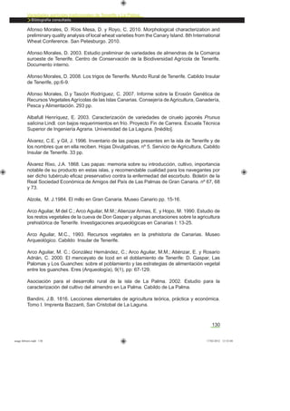 130
Variedades agrícolas tradicionales de Tenerife y La Palma
Bibliografía consultada.
Afonso Morales, D. Ríos Mesa, D. y Royo, C. 2010. Morphological characterization and
preliminary quality analysis of local wheat varieties from the Canary Island. 8th International
Wheat Conference. San Petesburgo. 2010.
Afonso Morales, D. 2003. Estudio preliminar de variedades de almendras de la Comarca
suroeste de Tenerife. Centro de Conservación de la Biodiversidad Agrícola de Tenerife.
Documento interno.
Afonso Morales, D. 2008. Los trigos de Tenerife. Mundo Rural de Tenerife. Cabildo Insular
de Tenerife, pp:6-9.
Afonso Morales, D.y Tascón Rodríguez, C. 2007. Informe sobre la Erosión Genética de
Recursos VegetalesAgrícolas de las Islas Canarias. Consejería de Agricultura, Ganadería,
Pesca y Alimentación. 293 pp.
Albafull Henríquez, E. 2003. Caracterización de variedades de ciruelo japonés Prunus
salicina Lindl. con bajos requerimientos en frío. Proyecto Fin de Carrera. Escuela Técnica
Superior de Ingeniería Agraria. Universidad de La Laguna. [Inédito].
Álvarez, C.E. y Gil, J. 1996. Inventario de las papas presentes en la isla de Tenerife y de
los nombres que en ella reciben. Hojas Divulgativas, nº 5. Servicio de Agricultura, Cabildo
Insular de Tenerife. 33 pp.
Álvarez Rixo, J.A. 1868. Las papas: memoria sobre su introducción, cultivo, importancia
notable de su producto en estas islas, y recomendable cualidad para los navegantes por
ser dicho tubérculo eﬁcaz preservativo contra la enfermedad del escorbuto. Boletín de la
Real Sociedad Económica de Amigos del País de Las Palmas de Gran Canaria. nº 67, 68
y 73.
Alzola, M. J.1984. El millo en Gran Canaria. Museo Canario pp. 15-16.
Arco Aguilar, M del C.; Arco Aguilar, M.M.; Atienzar Armas, E. y Hopo, M. 1990. Estudio de
los restos vegetales de la cueva de Don Gaspar y algunas anotaciones sobre la agricultura
prehistórica de Tenerife. Investigaciones arqueológicas en Canarias I: 13-25.
Arco Aguilar, M.C., 1993. Recursos vegetales en la prehistoria de Canarias. Museo
Arqueológico. Cabildo Insular de Tenerife.
Arco Aguilar, M. C.; González Hernández, C.; Arco Aguilar, M.M.; Atiénzar, E. y Rosario
Adrián, C. 2000. El menceyato de Icod en el doblamiento de Tenerife: D. Gaspar, Las
Palomas y Los Guanches: sobre el poblamiento y las estrategias de alimentación vegetal
entre los guanches. Eres (Arqueología), 9(1), pp: 67-129.
Asociación para el desarrollo rural de la isla de La Palma. 2002. Estudio para la
caracterización del cultivo del almendro en La Palma. Cabildo de La Palma.
Bandini, J.B. 1816. Lecciones elementales de agricultura teórica, práctica y económica.
Tomo I. Imprenta Bazzanti, San Cristobal de La Laguna.
asaga febrero.indd 130 17/02/2012 13:52:04
 