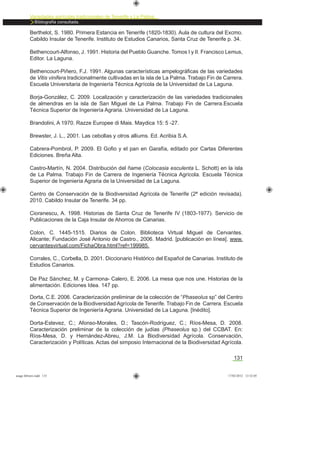 131
Variedades agrícolas tradicionales de Tenerife y La Palma
Bibliografía consultada.
Berthelot, S. 1980. Primera Estancia en Tenerife (1820-1830). Aula de cultura del Excmo.
Cabildo Insular de Tenerife. Instituto de Estudios Canarios, Santa Cruz de Tenerife p. 34.
Bethencourt-Alfonso, J. 1991. Historia del Pueblo Guanche. Tomos I y II. Francisco Lemus,
Editor. La Laguna.
Bethencourt-Piñero, F.J. 1991. Algunas características ampelográﬁcas de las variedades
de Vitis vinifera tradicionalmente cultivadas en la isla de La Palma. Trabajo Fin de Carrera.
Escuela Universitaria de Ingeniería Técnica Agrícola de la Universidad de La Laguna.
Borja-González, C. 2009. Localización y caracterización de las variedades tradicionales
de almendras en la isla de San Miguel de La Palma. Trabajo Fin de Carrera.Escuela
Técnica Superior de Ingeniería Agraria. Universidad de La Laguna.
Brandolini, A 1970. Razze Europee di Mais. Maydica 15: 5 -27.
Brewster, J. L., 2001. Las cebollas y otros alliums. Ed. Acribia S.A.
Cabrera-Pombrol, P. 2009. El Goﬁo y el pan en Garafía, editado por Cartas Diferentes
Ediciones. Breña Alta.
Castro-Martín, N. 2004. Distribución del ñame (Colocasia esculenta L. Schott) en la isla
de La Palma. Trabajo Fin de Carrera de Ingeniería Técnica Agrícola. Escuela Técnica
Superior de Ingeniería Agraria de la Universidad de La Laguna.
Centro de Conservación de la Biodiversidad Agrícola de Tenerife (2ª edición revisada).
2010. Cabildo Insular de Tenerife. 34 pp.
Cioranescu, A. 1998. Historias de Santa Cruz de Tenerife IV (1803-1977). Servicio de
Publicaciones de la Caja Insular de Ahorros de Canarias.
Colon, C. 1445-1515. Diarios de Colon. Biblioteca Virtual Miguel de Cervantes.
Alicante; Fundación José Antonio de Castro., 2006. Madrid. [publicación en línea]. www.
cervantesvirtual.com/FichaObra.html?ref=199985.
Corrales, C., Corbella, D. 2001. Diccionario Histórico del Español de Canarias. Instituto de
Estudios Canarios.
De Paz Sánchez, M. y Carmona- Calero, E. 2006. La mesa que nos une. Historias de la
alimentación. Ediciones Idea. 147 pp.
Dorta, C.E. 2006. Caracterización preliminar de la colección de “Phaseolus sp” del Centro
de Conservación de la Biodiversidad Agrícola de Tenerife. Trabajo Fin de Carrera. Escuela
Técnica Superior de Ingeniería Agraria. Universidad de La Laguna. [Inédito].
Dorta-Estevez, C.; Afonso-Morales, D.; Tascón-Rodríguez, C.; Ríos-Mesa, D. 2008.
Caracterización preliminar de la colección de judías (Phaseolus sp.) del CCBAT. En:
Ríos-Mesa, D. y Hernández-Abreu, J.M. La Biodiversidad Agrícola. Conservación,
Caracterización y Políticas. Actas del simposio Internacional de la Biodiversidad Agrícola.
asaga febrero.indd 131 17/02/2012 13:52:05
 